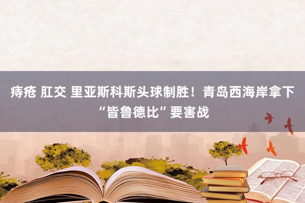 痔疮 肛交 里亚斯科斯头球制胜！青岛西海岸拿下“皆鲁德比”要害战