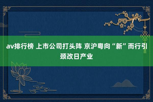 av排行榜 上市公司打头阵 京沪粤向“新”而行引颈改日产业