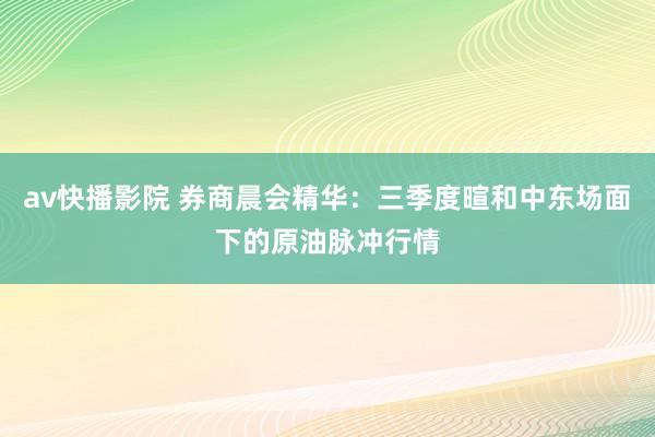 av快播影院 券商晨会精华：三季度暄和中东场面下的原油脉冲行情