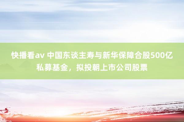 快播看av 中国东谈主寿与新华保障合股500亿私募基金，拟投朝上市公司股票