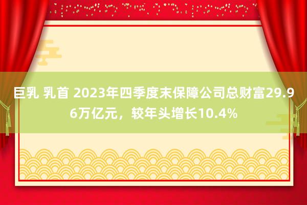 巨乳 乳首 2023年四季度末保障公司总财富29.96万亿元，较年头增长10.4%