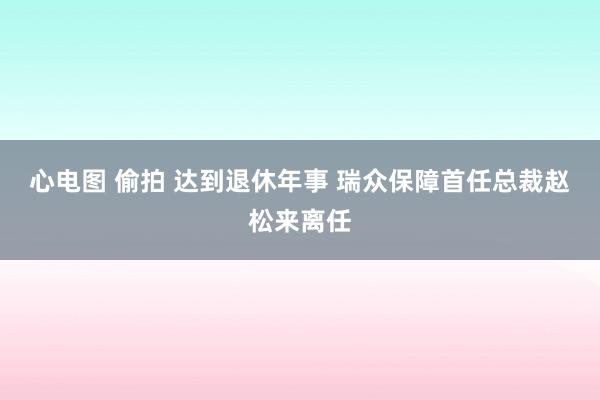 心电图 偷拍 达到退休年事 瑞众保障首任总裁赵松来离任