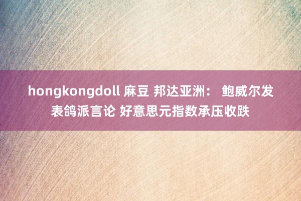 hongkongdoll 麻豆 邦达亚洲： 鲍威尔发表鸽派言论 好意思元指数承压收跌