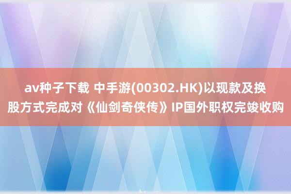 av种子下载 中手游(00302.HK)以现款及换股方式完成对《仙剑奇侠传》IP国外职权完竣收购