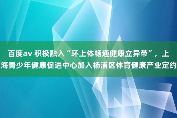 百度av 积极融入“环上体畅通健康立异带”，上海青少年健康促进中心加入杨浦区体育健康产业定约