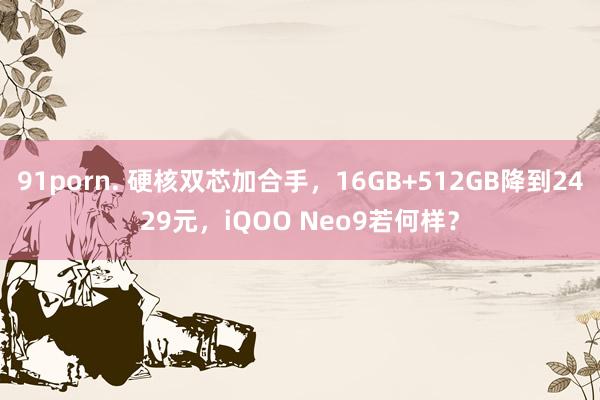 91porn. 硬核双芯加合手，16GB+512GB降到2429元，iQOO Neo9若何样？