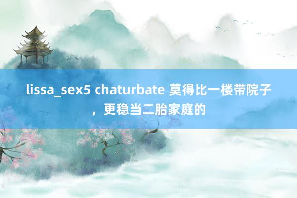 lissa_sex5 chaturbate 莫得比一楼带院子，更稳当二胎家庭的