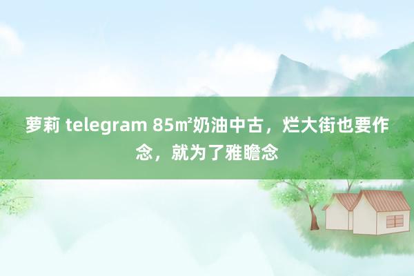 萝莉 telegram 85㎡奶油中古，烂大街也要作念，就为了雅瞻念