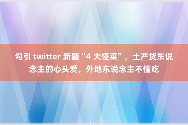 勾引 twitter 新疆“4 大怪菜”，土产货东说念主的心头爱，外地东说念主不懂吃