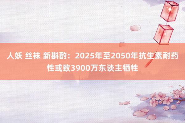 人妖 丝袜 新斟酌：2025年至2050年抗生素耐药性或致3900万东谈主牺牲