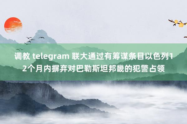 调教 telegram 联大通过有筹谋条目以色列12个月内摒弃对巴勒斯坦邦畿的犯警占领