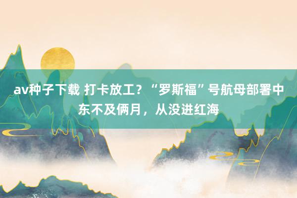 av种子下载 打卡放工？“罗斯福”号航母部署中东不及俩月，从没进红海