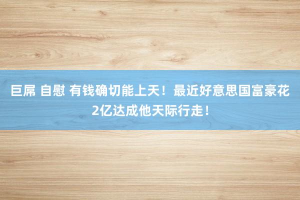 巨屌 自慰 有钱确切能上天！最近好意思国富豪花2亿达成他天际行走！