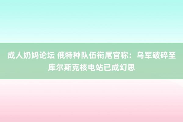 成人奶妈论坛 俄特种队伍衔尾官称：乌军破碎至库尔斯克核电站已成幻思