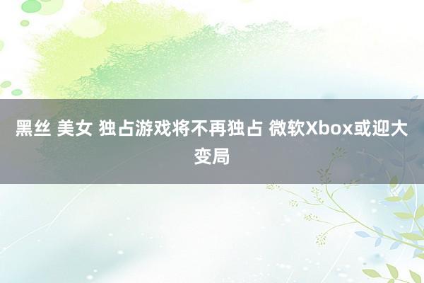 黑丝 美女 独占游戏将不再独占 微软Xbox或迎大变局