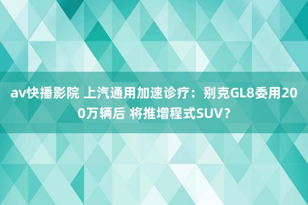 av快播影院 上汽通用加速诊疗：别克GL8委用200万辆后 将推增程式SUV？