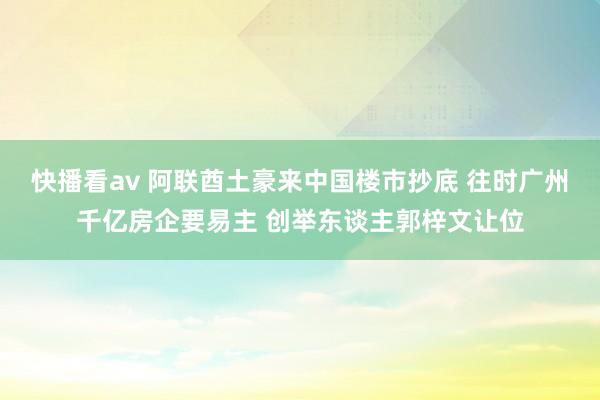 快播看av 阿联酋土豪来中国楼市抄底 往时广州千亿房企要易主 创举东谈主郭梓文让位