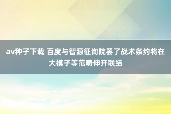 av种子下载 百度与智源征询院罢了战术条约将在大模子等范畴伸开联结