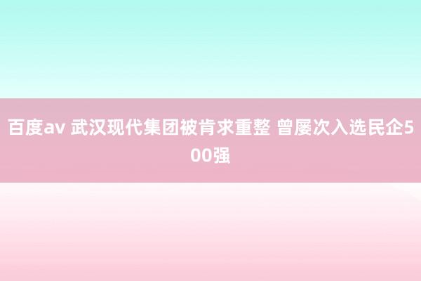 百度av 武汉现代集团被肯求重整 曾屡次入选民企500强