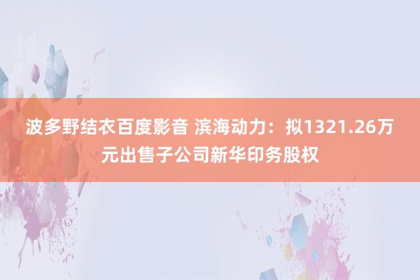 波多野结衣百度影音 滨海动力：拟1321.26万元出售子公司新华印务股权