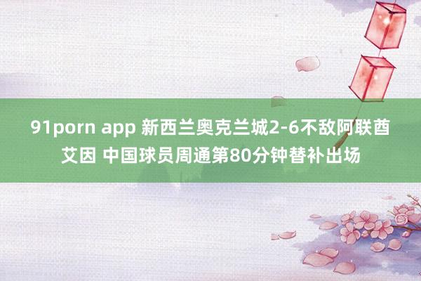 91porn app 新西兰奥克兰城2-6不敌阿联酋艾因 中国球员周通第80分钟替补出场