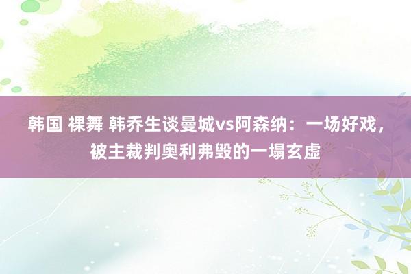 韩国 裸舞 韩乔生谈曼城vs阿森纳：一场好戏，被主裁判奥利弗毁的一塌玄虚