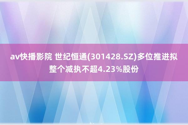 av快播影院 世纪恒通(301428.SZ)多位推进拟整个减执不超4.23%股份