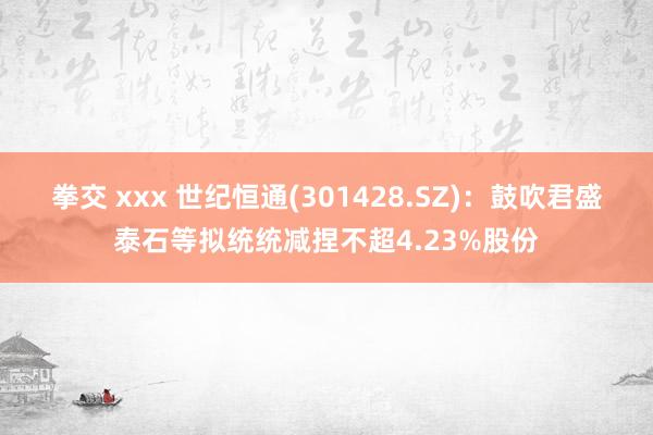 拳交 xxx 世纪恒通(301428.SZ)：鼓吹君盛泰石等拟统统减捏不超4.23%股份