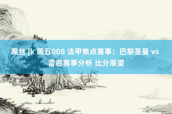 黑丝 jk 周五008 法甲焦点赛事：巴黎圣曼 vs 雷恩赛事分析 比分展望