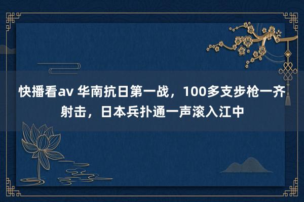 快播看av 华南抗日第一战，100多支步枪一齐射击，日本兵扑通一声滚入江中