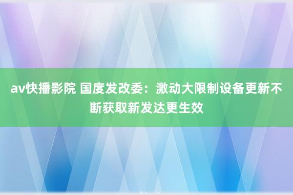 av快播影院 国度发改委：激动大限制设备更新不断获取新发达更生效