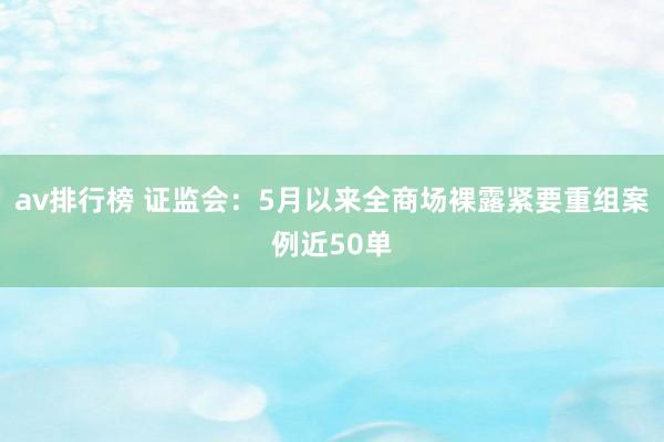 av排行榜 证监会：5月以来全商场裸露紧要重组案例近50单