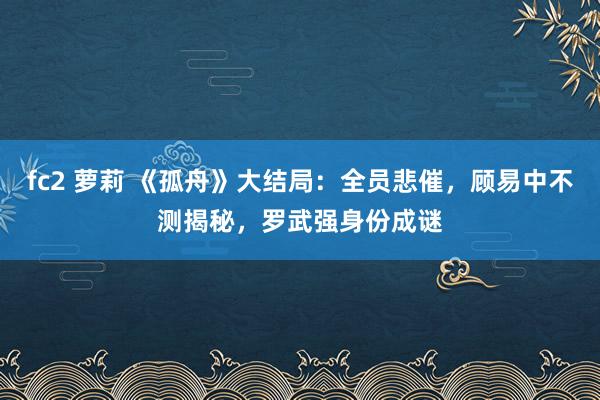 fc2 萝莉 《孤舟》大结局：全员悲催，顾易中不测揭秘，罗武强身份成谜