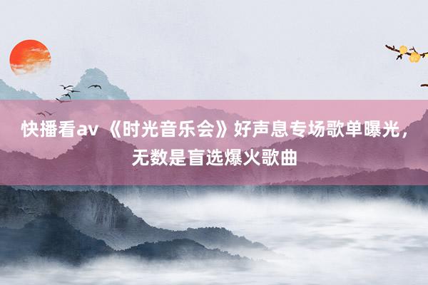 快播看av 《时光音乐会》好声息专场歌单曝光，无数是盲选爆火歌曲