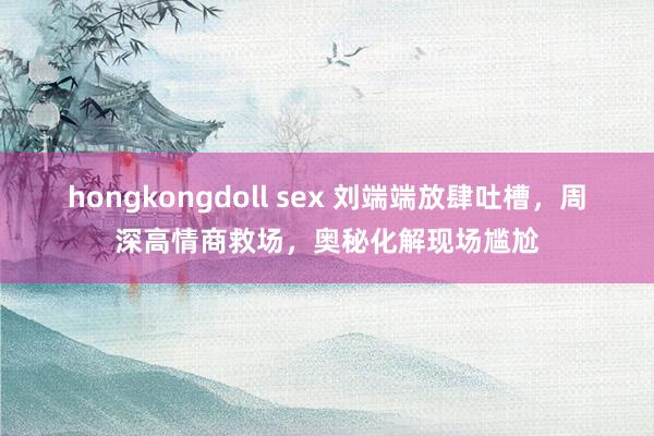 hongkongdoll sex 刘端端放肆吐槽，周深高情商救场，奥秘化解现场尴尬