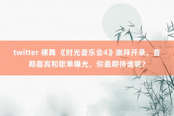 twitter 裸舞 《时光音乐会4》崇拜开录，首期嘉宾和歌单曝光，你最期待谁呢？