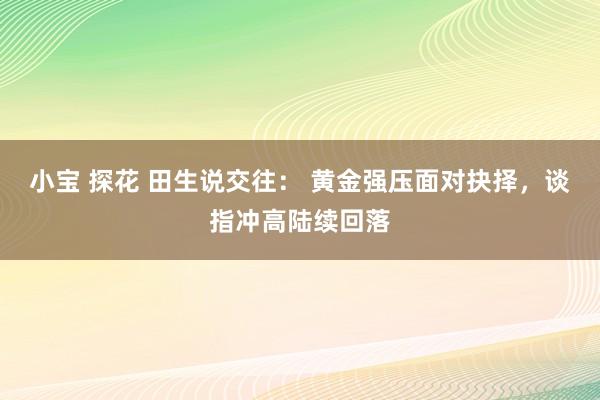 小宝 探花 田生说交往： 黄金强压面对抉择，谈指冲高陆续回落