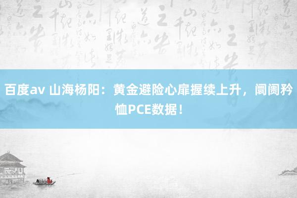 百度av 山海杨阳：黄金避险心扉握续上升，阛阓矜恤PCE数据！