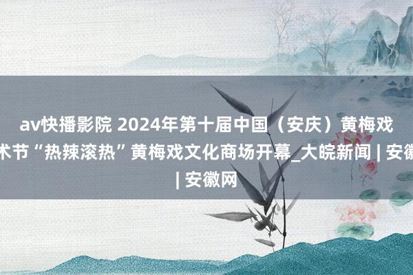 av快播影院 2024年第十届中国（安庆）黄梅戏艺术节“热辣滚热”黄梅戏文化商场开幕_大皖新闻 | 安徽网