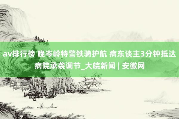 av排行榜 晚岑岭特警铁骑护航 病东谈主3分钟抵达病院承袭调节_大皖新闻 | 安徽网