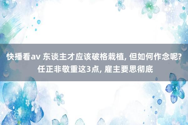 快播看av 东谈主才应该破格栽植， 但如何作念呢? 任正非敬重这3点， 雇主要思彻底