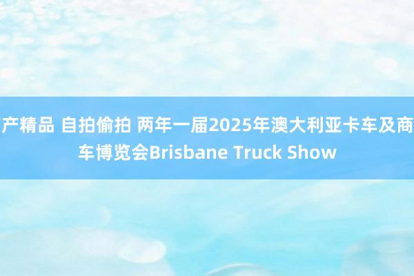 国产精品 自拍偷拍 两年一届2025年澳大利亚卡车及商用车博览会Brisbane Truck Show