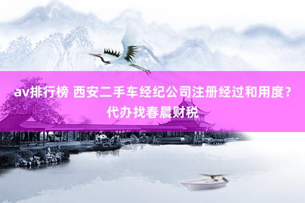 av排行榜 西安二手车经纪公司注册经过和用度？代办找春晨财税