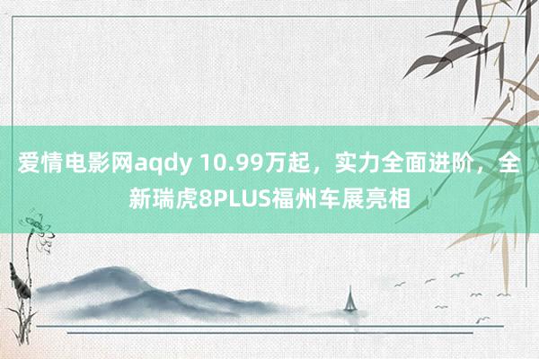 爱情电影网aqdy 10.99万起，实力全面进阶，全新瑞虎8PLUS福州车展亮相