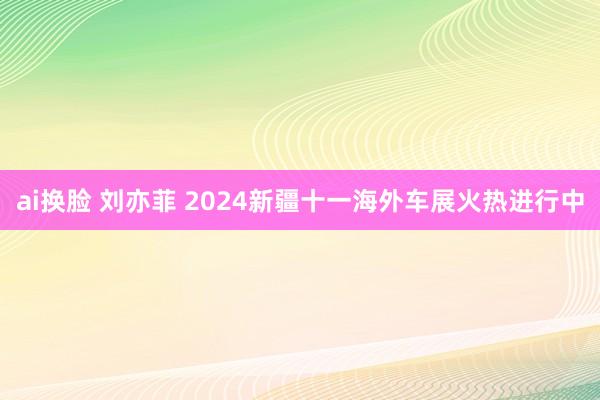 ai换脸 刘亦菲 2024新疆十一海外车展火热进行中