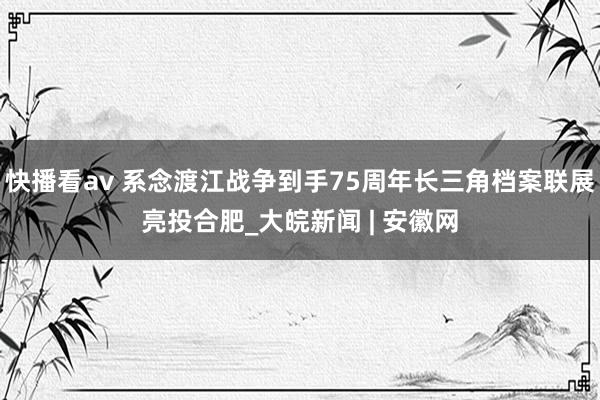 快播看av 系念渡江战争到手75周年长三角档案联展亮投合肥_大皖新闻 | 安徽网