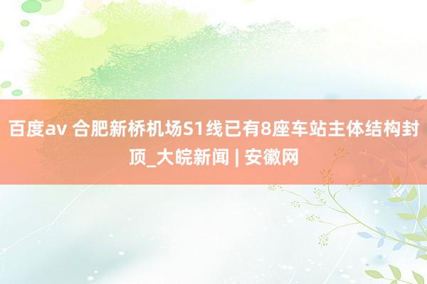 百度av 合肥新桥机场S1线已有8座车站主体结构封顶_大皖新闻 | 安徽网