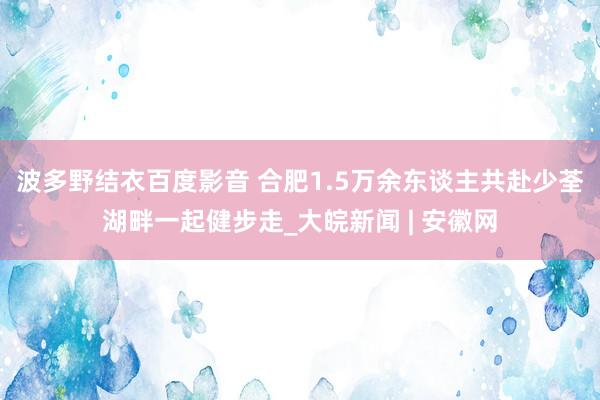 波多野结衣百度影音 合肥1.5万余东谈主共赴少荃湖畔一起健步走_大皖新闻 | 安徽网