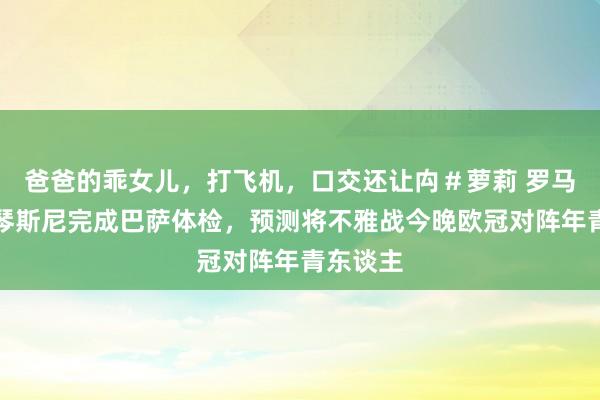 爸爸的乖女儿，打飞机，口交还让禸＃萝莉 罗马诺：什琴斯尼完成巴萨体检，预测将不雅战今晚欧冠对阵年青东谈主