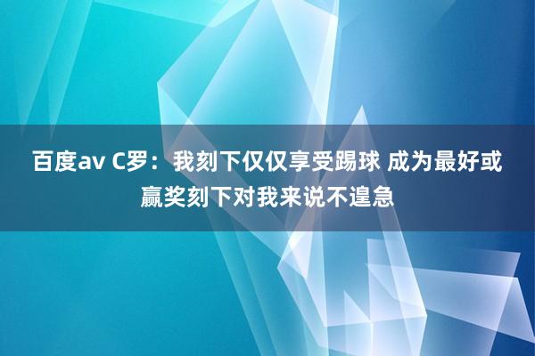 百度av C罗：我刻下仅仅享受踢球 成为最好或赢奖刻下对我来说不遑急